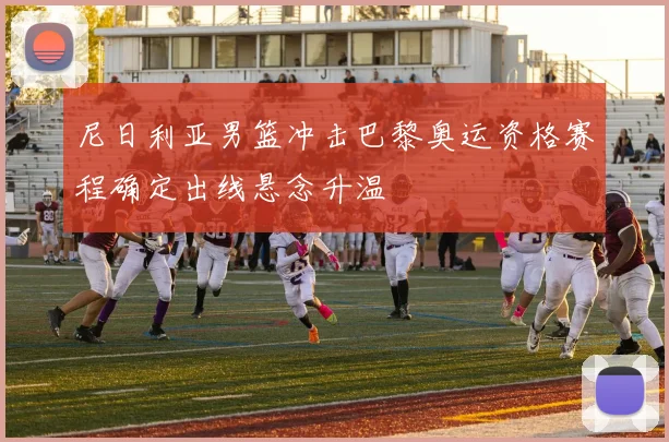 尼日利亚男篮冲击巴黎奥运资格赛程确定出线悬念升温