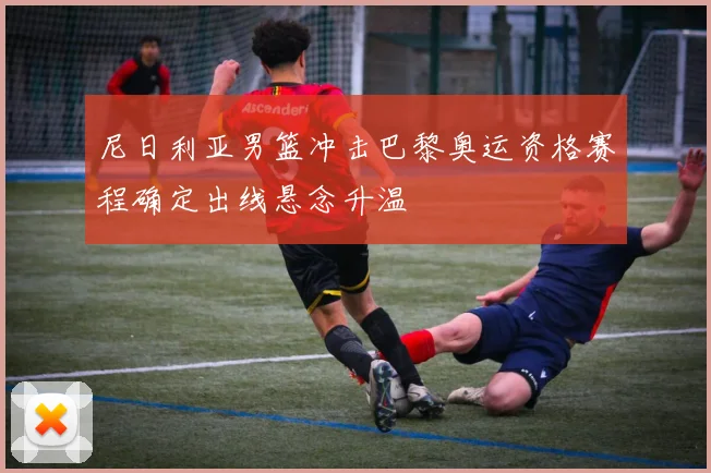 尼日利亚男篮冲击巴黎奥运资格赛程确定出线悬念升温